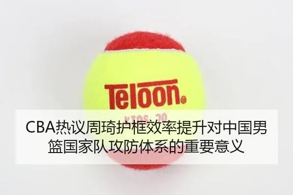 CBA热议周琦护框效率提升对中国男篮国家队攻防体系的重要意义