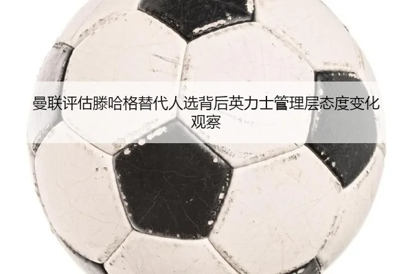 曼联评估滕哈格替代人选背后英力士管理层态度变化观察