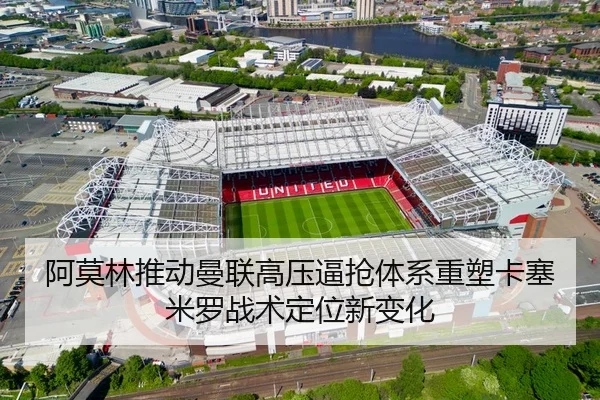 阿莫林推动曼联高压逼抢体系重塑卡塞米罗战术定位新变化